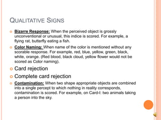 QUALITATIVE SIGNS
 Bizarre Response: When the perceived object is grossly
unconventional or unusual, this indice is scored. For example, a
flying rat, butterfly eating a fish.
 Color Naming: When name of the color is mentioned without any
scorable response. For example, red, blue, yellow, green, black,
white, orange. (Red blood, black cloud, yellow flower would not be
scored as Color naming).
 Card rejection
 Complete card rejection
 Contamination: When two shape appropriate objects are combined
into a single percept to which nothing in reality corresponds,
contamination is scored. For example, on Card-I: two animals taking
a person into the sky.
 