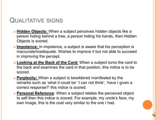 QUALITATIVE SIGNS
 Hidden Objects: When a subject perceives hidden objects like a
person hiding behind a tree, a person hiding his hands, then Hidden
Objects is scored.
 Impotence: In impotence, a subject is aware that his perception is
inaccurate/inadequate. Wishes to improve it but not able to succeed
in improving the percept.
 Looking at the Back of the Card: When a subject turns the card to
the back and examines the card in that position, this indice is to be
scored.
 Perplexity: When a subject is bewildered manifested by the
remarks such as ‘what it could be’ ‘I can not think’, ‘have I given a
correct response?’ this indice is scored.
 Personal Reference: When a subject relates the perceived object
to self then this indice is scored. For example, my uncle’s face, my
own image, this is the coat very similar to the one I had.
 