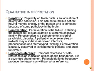 QUALITATIVE INTERPRETATION
 Perplexity: Perplexity on Rorschach is an indication of
anxiety and confusion. This can be found in a patient
having marked anxiety or the person who is confused
because of some pathology in the brain.
 Perseveration: Perseveration is the failure in shifting
the mental set. It is an example of extreme cognitive
rigidity. Perseveration is a pathognomonic sign of
psychiatric disorder. A patient who perseverates on
inkblots may also have narrowed interests,
preoccupation and stereotyped thinking. Perseveration
is usually observed in schizophrenic patients and brain
pathology.
 Personal Reference: Personal reference or self-
reference is an indication of loss of ego boundaries. It is
a psychotic phenomenon. Paranoid patients frequently
produce the responses with personal reference.
 