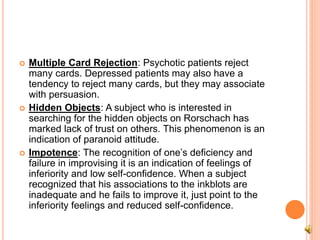  Multiple Card Rejection: Psychotic patients reject
many cards. Depressed patients may also have a
tendency to reject many cards, but they may associate
with persuasion.
 Hidden Objects: A subject who is interested in
searching for the hidden objects on Rorschach has
marked lack of trust on others. This phenomenon is an
indication of paranoid attitude.
 Impotence: The recognition of one’s deficiency and
failure in improvising it is an indication of feelings of
inferiority and low self-confidence. When a subject
recognized that his associations to the inkblots are
inadequate and he fails to improve it, just point to the
inferiority feelings and reduced self-confidence.
 