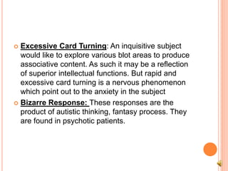  Excessive Card Turning: An inquisitive subject
would like to explore various blot areas to produce
associative content. As such it may be a reflection
of superior intellectual functions. But rapid and
excessive card turning is a nervous phenomenon
which point out to the anxiety in the subject
 Bizarre Response: These responses are the
product of autistic thinking, fantasy process. They
are found in psychotic patients.
 