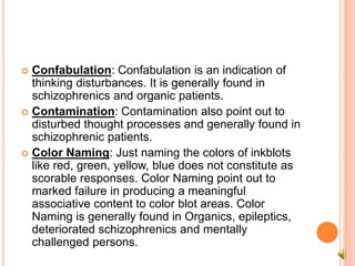  Confabulation: Confabulation is an indication of
thinking disturbances. It is generally found in
schizophrenics and organic patients.
 Contamination: Contamination also point out to
disturbed thought processes and generally found in
schizophrenic patients.
 Color Naming: Just naming the colors of inkblots
like red, green, yellow, blue does not constitute as
scorable responses. Color Naming point out to
marked failure in producing a meaningful
associative content to color blot areas. Color
Naming is generally found in Organics, epileptics,
deteriorated schizophrenics and mentally
challenged persons.
 