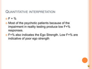 QUANTITATIVE INTERPRETATION
 F + %
 Most of the psychotic patients because of the
impairment in reality testing produce low F+%
responses.
 F+% also indicates the Ego Strength. Low F+% are
indicative of poor ego strength
 