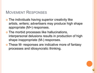 MOVEMENT RESPONSES
 The individuals having superior creativity like
artists, writers; advertisers may produce high shape
appropriate (M+) responses.
 The morbid processes like hallucinations,
interpersonal delusions results in production of high
shape inappropriate (M-) responses.
 These M- responses are indicative more of fantasy
processes and idiosyncratic thinking.
 
