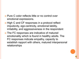  Pure C color reflects little or no control over
emotional expressions.
 High C and CF responses in a protocol reflect
impulsivity, ego-centricity, emotional lability,
irritability, and aggressiveness in the respondent
 The FC responses are indicative of matured
emotionality which is found in healthy adults. The
FC responses indicate empathy, capacity to
establish rapport with others, matured interpersonal
relationships
 