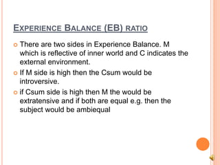 EXPERIENCE BALANCE (EB) RATIO
 There are two sides in Experience Balance. M
which is reflective of inner world and C indicates the
external environment.
 If M side is high then the Csum would be
introversive.
 if Csum side is high then M the would be
extratensive and if both are equal e.g. then the
subject would be ambiequal
 