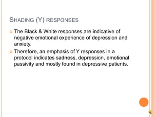 SHADING (Y) RESPONSES
 The Black & White responses are indicative of
negative emotional experience of depression and
anxiety.
 Therefore, an emphasis of Y responses in a
protocol indicates sadness, depression, emotional
passivity and mostly found in depressive patients.
 