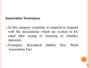 Association Techniques
 In this category examinee is required to respond
with the associations which are evoked in his
mind after seeing or listening to stimulus
materials.
 Examples: Rorschach Inkblot Test, Word
Association Test
 