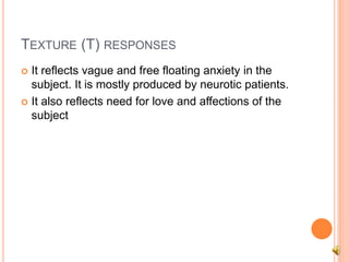 TEXTURE (T) RESPONSES
 It reflects vague and free floating anxiety in the
subject. It is mostly produced by neurotic patients.
 It also reflects need for love and affections of the
subject
 