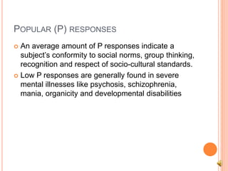 POPULAR (P) RESPONSES
 An average amount of P responses indicate a
subject’s conformity to social norms, group thinking,
recognition and respect of socio-cultural standards.
 Low P responses are generally found in severe
mental illnesses like psychosis, schizophrenia,
mania, organicity and developmental disabilities
 