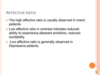 AFFECTIVE RATIO
 The high affective ratio is usually observed in manic
patients.
 Low affective ratio in contrast indicates reduced
ability to experience pleasant emotions, reduced
excitability.
 Low affective ratio is generally observed in
Depressive patients.
 