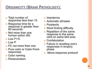 ORGANICITY (BRAIN PATHOLOGY):
 Total number of
responses less than 15
 Response time for a
response is greater than
60 seconds
 Not more than one
human action (M)
 Low F+%
 Low P
 FC not more than one
 Pure color or Color-Form
responses
 Color naming
 Perseveration
 Impotence
 Automatic phrases
 Perplexity
 Word finding difficulty
 Repetition of the same
response to the same
card on same blot area
 Confabulation
 Failure in recalling one’s
responses in enquiry
phase
 Mono-response protocol
 