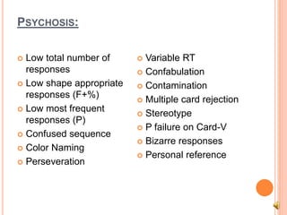 PSYCHOSIS:
 Low total number of
responses
 Low shape appropriate
responses (F+%)
 Low most frequent
responses (P)
 Confused sequence
 Color Naming
 Perseveration
 Variable RT
 Confabulation
 Contamination
 Multiple card rejection
 Stereotype
 P failure on Card-V
 Bizarre responses
 Personal reference
 