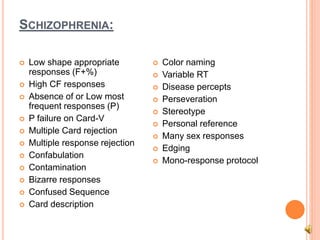 SCHIZOPHRENIA:
 Low shape appropriate
responses (F+%)
 High CF responses
 Absence of or Low most
frequent responses (P)
 P failure on Card-V
 Multiple Card rejection
 Multiple response rejection
 Confabulation
 Contamination
 Bizarre responses
 Confused Sequence
 Card description
 Color naming
 Variable RT
 Disease percepts
 Perseveration
 Stereotype
 Personal reference
 Many sex responses
 Edging
 Mono-response protocol
 