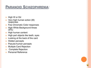 PARANOID SCHIZOPHRENIA:
 High W or Dd
 Very high human action (M)
responses
 Few Chromatic Color responses
 High White Background Areas
(S%)
 High human content
 High part objects like teeth, eyes
 Looking at the back of the card
 Hidden percepts
 Pseudo-human percepts
 Multiple Card Rejection
 Complete Rejection
 Personal Reference
 