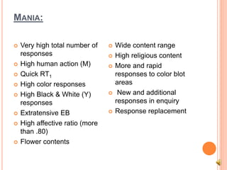 MANIA:
 Very high total number of
responses
 High human action (M)
 Quick RT1
 High color responses
 High Black & White (Y)
responses
 Extratensive EB
 High affective ratio (more
than .80)
 Flower contents
 Wide content range
 High religious content
 More and rapid
responses to color blot
areas
 New and additional
responses in enquiry
 Response replacement
 