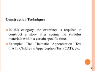 Construction Techniques
 In this category, the examinee is required to
construct a story after seeing the stimulus
materials within a certain specific time.
 Example: The Thematic Apperception Test
(TAT), Children’s Apperception Test (CAT), etc.
 