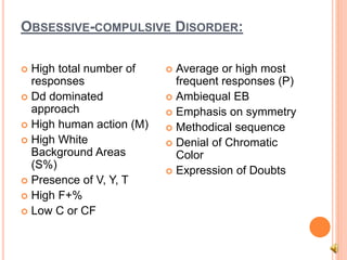 OBSESSIVE-COMPULSIVE DISORDER:
 High total number of
responses
 Dd dominated
approach
 High human action (M)
 High White
Background Areas
(S%)
 Presence of V, Y, T
 High F+%
 Low C or CF
 Average or high most
frequent responses (P)
 Ambiequal EB
 Emphasis on symmetry
 Methodical sequence
 Denial of Chromatic
Color
 Expression of Doubts
 
