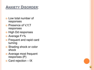ANXIETY DISORDER:
 Low total number of
responses
 Presence of V,Y,T
responses
 High Dd responses
 Average F+%
 Frequent and rapid card
turning
 Shading shock or color
shock
 Average most frequent
responses (P)
 Card rejection – IX
 
