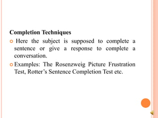 Completion Techniques
 Here the subject is supposed to complete a
sentence or give a response to complete a
conversation.
 Examples: The Rosenzweig Picture Frustration
Test, Rotter’s Sentence Completion Test etc.
 