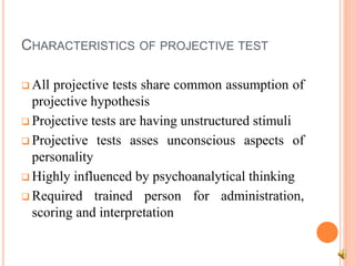CHARACTERISTICS OF PROJECTIVE TEST
 All projective tests share common assumption of
projective hypothesis
 Projective tests are having unstructured stimuli
 Projective tests asses unconscious aspects of
personality
 Highly influenced by psychoanalytical thinking
 Required trained person for administration,
scoring and interpretation
 