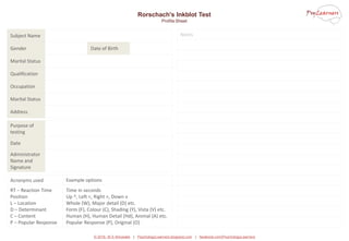 © 2016, M S Ahluwalia | PsychologyLearners.blogspot.com | facebook.com/PsychologyLearners
Notes
Rorschach's Inkblot Test
Profile Sheet
Subject Name
Gender Date of Birth
Marital Status
Qualification
Occupation
Marital Status
Address
Purpose of
testing
Date
Administrator
Name and
Signature
Acronyms used Example options
RT – Reaction Time
Position
L – Location
D – Determinant
C – Content
P – Popular Response
Time in seconds
Up ^, Left <, Right >, Down v
Whole (W), Major detail (D) etc.
Form (F), Colour (C), Shading (Y), Vista (V) etc.
Human (H), Human Detail (Hd), Animal (A) etc.
Popular Response (P), Original (O)
 