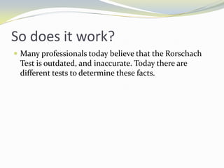 So does it work?
 Many professionals today believe that the Rorschach
 Test is outdated, and inaccurate. Today there are
 different tests to determine these facts.
 