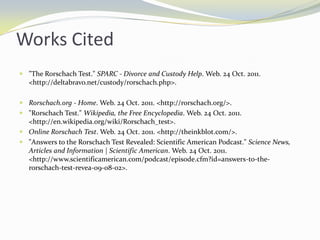 Works Cited
 "The Rorschach Test." SPARC - Divorce and Custody Help. Web. 24 Oct. 2011.
  <http://deltabravo.net/custody/rorschach.php>.

 Rorschach.org - Home. Web. 24 Oct. 2011. <http://rorschach.org/>.
 "Rorschach Test." Wikipedia, the Free Encyclopedia. Web. 24 Oct. 2011.
  <http://en.wikipedia.org/wiki/Rorschach_test>.
 Online Rorschach Test. Web. 24 Oct. 2011. <http://theinkblot.com/>.
 "Answers to the Rorschach Test Revealed: Scientific American Podcast." Science News,
  Articles and Information | Scientific American. Web. 24 Oct. 2011.
  <http://www.scientificamerican.com/podcast/episode.cfm?id=answers-to-the-
  rorschach-test-revea-09-08-02>.
 