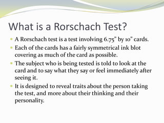 What is a Rorschach Test?
 A Rorschach test is a test involving 6.75” by 10” cards.
 Each of the cards has a fairly symmetrical ink blot
  covering as much of the card as possible.
 The subject who is being tested is told to look at the
  card and to say what they say or feel immediately after
  seeing it.
 It is designed to reveal traits about the person taking
  the test, and more about their thinking and their
  personality.
 