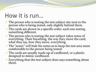 How it is run…
 The person who is testing the test subject sits next to the
    person who is being tested, only slightly behind them.
   The cards are shown in a specific order, each one testing
    something different.
   The person who is testing the test subject takes notes of
    everything. Their breathing, the way they move the card,
    what they say, how they move, everything.
   The “tester” will hide his notes as to keep the test area more
    comfortable to the person being tested.
   The cards are usually made up of cardboard, or a plastic
    designed to mimic cardboard.
   Everything that the test subject does says something about
    them.
 