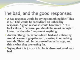 The bad, and the good responses:
 A bad response would be saying something like: “This
  is a…” This would be considered an unhealthy
  response. A good response would have been: “This
  looks like a…” Because, you should be smart enough to
  know that they don’t represent anything.
 Another thing that is considered bad and unhealthy
  would be covering up the card, moving it, or making
  sounds. This could be because of brain damage, and
  this is what they are testing for.
 Saying that it is just an ink blot is also considered very
  bad.
 