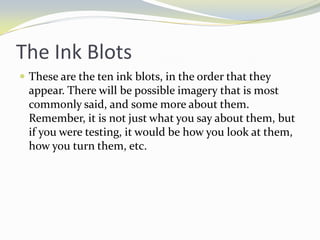 The Ink Blots
 These are the ten ink blots, in the order that they
  appear. There will be possible imagery that is most
  commonly said, and some more about them.
  Remember, it is not just what you say about them, but
  if you were testing, it would be how you look at them,
  how you turn them, etc.
 