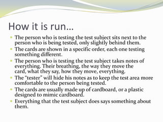 How it is run…
 The person who is testing the test subject sits next to the
    person who is being tested, only slightly behind them.
   The cards are shown in a specific order, each one testing
    something different.
   The person who is testing the test subject takes notes of
    everything. Their breathing, the way they move the
    card, what they say, how they move, everything.
   The “tester” will hide his notes as to keep the test area more
    comfortable to the person being tested.
   The cards are usually made up of cardboard, or a plastic
    designed to mimic cardboard.
   Everything that the test subject does says something about
    them.
 