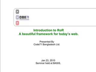 Introduction to RoR
A beautiful framework for today’s web.

             Presented By
         Code71 Bangladesh Ltd.




              Jan 23, 2010
          Seminar held at BASIS,
 