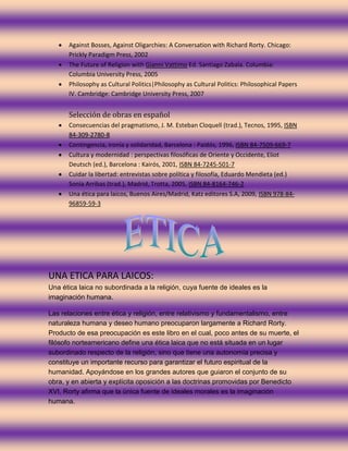 Against Bosses, Against Oligarchies: A Conversation with Richard Rorty. Chicago:
Prickly Paradigm Press, 2002
The Future of Religion with Gianni Vattimo Ed. Santiago Zabala. Columbia:
Columbia University Press, 2005
Philosophy as Cultural Politics|Philosophy as Cultural Politics: Philosophical Papers
IV. Cambridge: Cambridge University Press, 2007

Selección de obras en español
Consecuencias del pragmatismo, J. M. Esteban Cloquell (trad.), Tecnos, 1995, ISBN
84-309-2780-8
Contingencia, ironía y solidaridad, Barcelona : Paidós, 1996, ISBN 84-7509-669-7
Cultura y modernidad : perspectivas filosóficas de Oriente y Occidente, Eliot
Deutsch (ed.), Barcelona : Kairós, 2001, ISBN 84-7245-501-7
Cuidar la libertad: entrevistas sobre política y filosofía, Eduardo Mendieta (ed.)
Sonia Arribas (trad.), Madrid, Trotta, 2005, ISBN 84-8164-746-2
Una ética para laicos, Buenos Aires/Madrid, Katz editores S.A, 2009, ISBN 978-8496859-59-3

UNA ETICA PARA LAICOS:
Una ética laica no subordinada a la religión, cuya fuente de ideales es la
imaginación humana.
Las relaciones entre ética y religión, entre relativismo y fundamentalismo, entre
naturaleza humana y deseo humano preocuparon largamente a Richard Rorty.
Producto de esa preocupación es este libro en el cual, poco antes de su muerte, el
filósofo norteamericano define una ética laica que no está situada en un lugar
subordinado respecto de la religión, sino que tiene una autonomía precisa y
constituye un importante recurso para garantizar el futuro espiritual de la
humanidad. Apoyándose en los grandes autores que guiaron el conjunto de su
obra, y en abierta y explícita oposición a las doctrinas promovidas por Benedicto
XVI, Rorty afirma que la única fuente de ideales morales es la imaginación
humana.

 