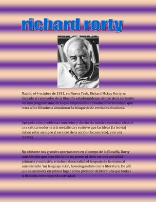Nacido el 4 octubre de 1931, en Nueva York, Richard Mckay Rorty es
llamado el renovador de la filosofía estadounidense dentro de la corriente
del neo pragmatismo, en la que emprendió un revolucionario trabajo que
insta a los filósofos a abandonar la búsqueda de verdades absolutas.

Apegado a los problemas concretos y diarios de nuestra sociedad, efectuó
una crítica moderna a la metafísica y sostuvo que las ideas (la teoría)
deben estar siempre al servicio de la acción (lo concreto), y no a la
inversa.

No obstante sus grandes aportaciones en el campo de la filosofía, Rorty
consideraba que esta disciplina no puede ni debe ser una actividad
primaria y exclusiva, e incluso desacralizó el lenguaje de la misma al
considerarlo "un lenguaje más", homologándolo con la literatura. De allí
que se asumiera en primer lugar como profesor de literatura que tenía a
la filosofía como segunda actividad.

 