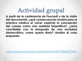 Actividad grupal
A partir de la conferencia de Foucault y de la visión
del documental, ¿qué consecuencias tendría para la
práctica médica el volver explícita la concepción
del cuerpo como una realidad biopolítica?, ¿sería
conciliable con la búsqueda de una sociedad
democrática, como quería Rorty? Analiza el caso
propuesto.
https://www.youtube.com/watch?v=DCOSkhkO7Ww
 