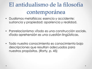 El antidualismo de la filosofía
contemporánea
• Dualismos metafísicos: esencia y accidente;
sustancia y propiedad; apariencia y realidad.
• Panrelacionismo: «Todo es una construcción social»,
«Toda aprehensión es una cuestión lingüística».
• Todo nuestro conocimiento es conocimiento bajo
descripciones que resultan adecuados para
nuestros propósitos. (Rorty, p. 45)
 