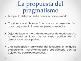 La propuesta del
pragmatismo
• Romper la distinción entre conocer cosas y usarlas.
• Considerar a lo “humano”, no como una esencia, sino
como un proyecto impreciso, pero prometedor.
• Dejar de lado la meta de representar de modo preciso
la realidad a favor de la meta política de la
democracia participativa.
• Una concepción darwinista del lenguaje: el lenguaje
proporciona instrumentos para arreglárnosla con los
objetos, no para representarlos.
 