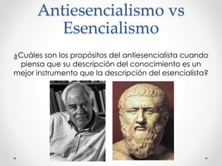 Antiesencialismo vs
Esencialismo
¿Cuáles son los propósitos del antiesencialista cuando
piensa que su descripción del conocimiento es un
mejor instrumento que la descripción del esencialista?
 