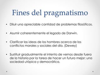 Fines del pragmatismo
• Diluir una apreciable cantidad de problemas filosóficos.
• Asumir coherentemente el legado de Darwin.
• Clarificar las ideas de los hombres acerca de los
conflictos morales y sociales del día. (Dewey)
• Sustituir gradualmente el intento de vernos desde fuera
de la historia por la tarea de hacer un futuro mejor: una
sociedad utópica y democrática.
 