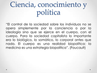 Ciencia, conocimiento y
política
“El control de la sociedad sobre los individuos no se
opera simplemente por la conciencia o por la
ideología sino que se ejerce en el cuerpo, con el
cuerpo. Para la sociedad capitalista lo importante
era lo biológico, lo somático, lo corporal antes que
nada. El cuerpo es una realidad biopolítica; la
medicina es una estrategia biopolítica”. (Foucault)
 