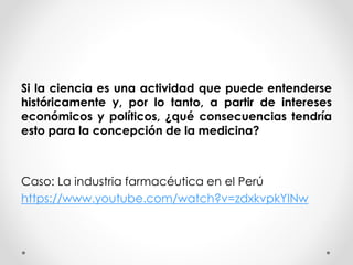 Si la ciencia es una actividad que puede entenderse
históricamente y, por lo tanto, a partir de intereses
económicos y políticos, ¿qué consecuencias tendría
esto para la concepción de la medicina?
Caso: La industria farmacéutica en el Perú
https://www.youtube.com/watch?v=zdxkvpkYINw
 