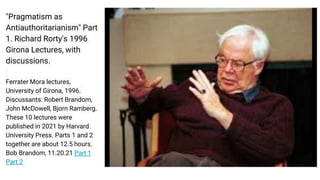 "Pragmatism as
Antiauthoritarianism" Part
1. Richard Rorty's 1996
Girona Lectures, with
discussions.
Ferrater Mora lectures,
University of Girona, 1996.
Discussants: Robert Brandom,
John McDowell, Bjorn Ramberg.
These 10 lectures were
published in 2021 by Harvard
University Press. Parts 1 and 2
together are about 12.5 hours.
Bob Brandom, 11.20.21 Part 1
Part 2
 