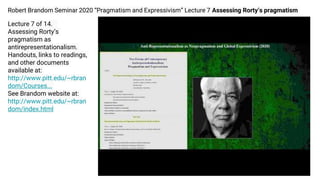 Robert Brandom Seminar 2020 “Pragmatism and Expressivism” Lecture 7 Assessing Rorty’s pragmatism
Lecture 7 of 14.
Assessing Rorty’s
pragmatism as
antirepresentationalism.
Handouts, links to readings,
and other documents
available at:
http://www.pitt.edu/~rbran
dom/Courses...
See Brandom website at:
http://www.pitt.edu/~rbran
dom/index.html
 