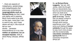 “…there are aspects of
metaphysics, epistemology,
and metaphilosophy that
preoccupy contemporary
neopragmatists such as
Richard Rorty but that I treat
only lightly and in passing.
Much more waits to be said
on this topic, more than I can
or want to say, and I hope
others will say it. We must all
tell our own
stories…Jamesian
transcendence is in my view
neither an epistemic nor an
escapist impulse, both of
which Rorty criticizes. SPGS
5
So, as Richard Rorty
suggests, "we can, with
James, relish the thought
that our descendants may
face live and forced options
which we shall never
imagine." And if, as Rorty
goes on to say, "James
was not always content to
identify the 'wider self
through which saving
experiences come'" with
some such feeling of human
solidarity through the ages,
he was much more at ease
with this fundamentally
naturalistic orientation to
spiritual life than is
commonly recognized.
SPGS 201
 