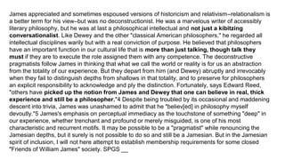 James appreciated and sometimes espoused versions of historicism and relativism–relationalism is
a better term for his view–but was no deconstructionist. He was a marvelous writer of accessibly
literary philosophy, but he was at last a philosophical intellectual and not just a kibitzing
conversationalist. Like Dewey and the other "classical American philosophers," he regarded all
intellectual disciplines warily but with a real conviction of purpose. He believed that philosophers
have an important function in our cultural life that is more than just talking, though talk they
must if they are to execute the role assigned them with any competence. The deconstructive
pragmatists follow James in thinking that what we call the world or reality is for us an abstraction
from the totality of our experience. But they depart from him (and Dewey) abruptly and irrevocably
when they fail to distinguish depths from shallows in that totality, and to preserve for philosophers
an explicit responsibility to acknowledge and ply the distinction. Fortunately, says Edward Reed,
"others have picked up the notion from James and Dewey that one can believe in real, thick
experience and still be a philosopher."4 Despite being troubled by its occasional and maddening
descent into trivia, James was unashamed to admit that he "believ[ed] in philosophy myself
devoutly."5 James's emphasis on perceptual immediacy as the touchstone of something "deep" in
our experience, whether trenchant and profound or merely misguided, is one of his most
characteristic and recurrent motifs. It may be possible to be a "pragmatist" while renouncing the
Jamesian depths, but it surely is not possible to do so and still be a Jamesian. But in the Jamesian
spirit of inclusion, I will not here attempt to establish membership requirements for some closed
"Friends of William James" society. SPGS __
 