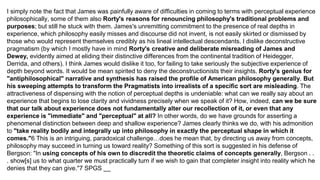 I simply note the fact that James was painfully aware of difficulties in coming to terms with perceptual experience
philosophically, some of them also Rorty's reasons for renouncing philosophy's traditional problems and
purposes; but still he stuck with them. James's unremitting commitment to the presence of real depths in
experience, which philosophy easily misses and discourse did not invent, is not easily skirted or dismissed by
those who would represent themselves credibly as his lineal intellectual descendants. I dislike deconstructive
pragmatism (by which I mostly have in mind Rorty's creative and deliberate misreading of James and
Dewey, evidently aimed at eliding their distinctive differences from the continental tradition of Heidegger,
Derrida, and others). I think James would dislike it too, for failing to take seriously the subjective experience of
depth beyond words. It would be mean spirited to deny the deconstructionists their insights. Rorty's genius for
"antiphilosophical" narrative and synthesis has raised the profile of American philosophy generally. But
his sweeping attempts to transform the Pragmatists into irrealists of a specific sort are misleading. The
attractiveness of dispensing with the notion of perceptual depths is undeniable: what can we really say about an
experience that begins to lose clarity and vividness precisely when we speak of it? How, indeed, can we be sure
that our talk about experience does not fundamentally alter our recollection of it, or even that any
experience is "immediate" and "perceptual" at all? In other words, do we have grounds for asserting a
phenomenal distinction between deep and shallow experience? James clearly thinks we do, with his admonition
to "take reality bodily and integrally up into philosophy in exactly the perceptual shape in which it
comes."6 This is an intriguing, paradoxical challenge…does he mean that, by directing us away from concepts,
philosophy may succeed in turning us toward reality? Something of this sort is suggested in his defense of
Bergson: "In using concepts of his own to discredit the theoretic claims of concepts generally, Bergson . .
. show[s] us to what quarter we must practically turn if we wish to gain that completer insight into reality which he
denies that they can give."7 SPGS __
 
