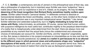 …F. C. S. Schiller, a contemporary and ally of James's in the philosophical wars of their day, was
also a philosopher of subjectivity; but in important ways Schiller was more "subjective," less a
realist about nature and our experience in and of it, indeed, as its progeny. He may be more
deserving of the lineal recognition that Richard Rorty sometimes hastily confers upon
James. Schiller called himself a "personal idealist," in deliberate contrast to absolute or
transcendental idealists like Green and Bradley. James, on the other hand, bristled at the charge
that his radical empiricism was in any important metaphysical sense "idealistic." Like James,
Schiller defended and celebrated subjectivity; but it is highly misleading to lump him and
James with Rorty, indiscriminately, as antirealists. Of course, James held that human volition,
with purposive intelligence its most useful tool, contributes mightily to the perpetual determination
of a reality that is metaphysically under-determined from the start: there are always more real
possibilities at any moment than the actual facts (minus the undetermined and unexecuted
choices of individuals) can account for. Schiller and Rorty, and the "objective" pragmatists, agree
on this. But James is distinctive in his conjoint emphasis on intractabilities as no less real than the
world's plasticity. It sounds paradoxical, but James is a realist in part because he is so attuned
to the different ways in which personal views and enthusiasms shape very "subjective"
descriptions of the world, which are useful, accurate, and–in pragmatic terms–true. Here he
distinguishes his own brand of realism from what he saw as Santayana's peculiar irrealism…
 