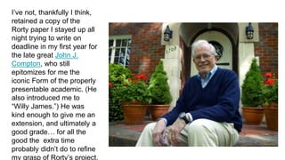 I’ve not, thankfully I think,
retained a copy of the
Rorty paper I stayed up all
night trying to write on
deadline in my first year for
the late great John J.
Compton, who still
epitomizes for me the
iconic Form of the properly
presentable academic. (He
also introduced me to
“Willy James.”) He was
kind enough to give me an
extension, and ultimately a
good grade… for all the
good the extra time
probably didn’t do to refine
my grasp of Rorty’s project.
 